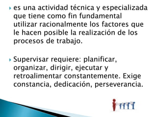  es una actividad técnica y especializada 
que tiene como fin fundamental 
utilizar racionalmente los factores que 
le hacen posible la realización de los 
procesos de trabajo. 
 Supervisar requiere: planificar, 
organizar, dirigir, ejecutar y 
retroalimentar constantemente. Exige 
constancia, dedicación, perseverancia. 
 