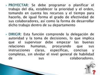  PROYECTAR: Se debe programar o planificar el 
trabajo del día, establecer la prioridad y el orden, 
tomando en cuenta los recursos y el tiempo para 
hacerlo, de igual forma el grado de efectividad de 
sus colaboradores, así como la forma de desarrollar 
dicho trabajo dentro de su departamento 
 DIRIGIR: Esta función comprende la delegación de 
autoridad y la toma de decisiones, lo que implica 
que el supervisor debe empezar las buenas 
relaciones humanas, procurando que sus 
instrucciones claras, específicas, concisas y 
completas, sin olvidar el nivel general de habilidad 
de sus colaboradores. 
 