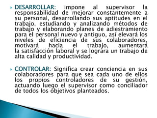  DESARROLLAR: impone al supervisor la 
responsabilidad de mejorar constantemente a 
su personal, desarrollando sus aptitudes en el 
trabajo, estudiando y analizando métodos de 
trabajo y elaborando planes de adiestramiento 
para el personal nuevo y antiguo, así elevará los 
niveles de eficiencia de sus colaboradores, 
motivará hacia el trabajo, aumentará 
la satisfacción laboral y se lograra un trabajo de 
alta calidad y productividad. 
 CONTROLAR: Significa crear conciencia en sus 
colaboradores para que sea cada uno de ellos 
los propios controladores de su gestión, 
actuando luego el supervisor como conciliador 
de todos los objetivos planteados. 
 