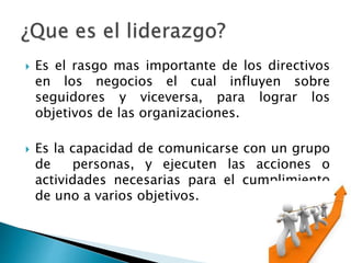  Es el rasgo mas importante de los directivos 
en los negocios el cual influyen sobre 
seguidores y viceversa, para lograr los 
objetivos de las organizaciones. 
 Es la capacidad de comunicarse con un grupo 
de personas, y ejecuten las acciones o 
actividades necesarias para el cumplimiento 
de uno a varios objetivos. 
 