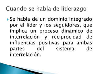  Se habla de un dominio integrado 
por el líder y los seguidores, que 
implica un proceso dinámico de 
interrelación y reciprocidad de 
influencias positivas para ambas 
partes del sistema de 
interrelación. 
 