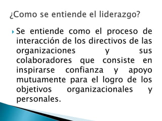  Se entiende como el proceso de 
interacción de los directivos de las 
organizaciones y sus 
colaboradores que consiste en 
inspirarse confianza y apoyo 
mutuamente para el logro de los 
objetivos organizacionales y 
personales. 
 