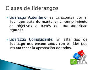  Liderazgo Autoritario: se caracteriza por el 
líder que trata de mantener el cumplimiento 
de objetivos a través de una autoridad 
rigurosa. 
 Liderazgo Complaciente: En este tipo de 
liderazgo nos encontramos con el líder que 
intenta tener la aprobación de todos. 
 