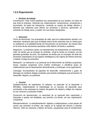 1.2.2 Organización
 División de trabajo:
Coordinación: Oxxo busca satisfacer las necesidades de sus clientes con ética de
que dicta la empresa, mediante sus colaboradores, consumidores, proveedores y
accionistas, de todas las franquicias, mediante un equipo de trabajo efectivo y
eficiente que colaboran para ofrecer los productos y servicios, generando un
ambiente de trabajo sano y cumplir con sus tareas designadas.
 Dirección
Toma de decisiones: Las propuestas de valor para los colaboradores aportan a la
estructura necesaria para que el trabajo diario de las personas sea un medio para
su realización y el establecimiento de mecanismos se promueven de manera libre
en la toma de las decisiones operativas entre líderes de tienda y auxiliares.
Integración: La empresa cuenta con departamento de reclutamiento en cada tienda,
Líder de tienda que se encarga de controlar, dirigir la tienda en contacto con los
gerentes generales de zona, los auxiliares de tienda que se encargan de tener los
productos organizados en sus lugares estratégicos y los cajeros de ofrecer servicios
y realizar el pago de productos.
Motivación: La motivación a su personal es el ofrecimiento de distintos programas,
becas, impulsar programas como CreSer contribuyen a identificar grupo de
colaboradores que se desempeñan eficientemente y contribuyen en la organización.
Liderazgo: Acompañados de agendas de desarrollo, entrenamiento y guías de
liderazgo se mantiene dialogo constante para diseñar estrategias que promueven el
desarrollo integral y su potencial.
 Control
Establecimientos de estándares: El esfuerzo en particular es el desarrollo a
MiPyMes, implementando la metodología en un proceso de desarrollo para
acompañar a las empresas en materia de gestión de calidad y reflejar las mejores
en sus servicios y productos finales.
Corrección de desviaciones: La veracidad de un personal bien capacitado y
dispuesto a ayudar son fortalezas que permite a la tienda, ser una organización
competitiva.
Retroalimentación: La retroalimentación objetiva a colaboradores y crear planes de
acción que permitan el brindar una mejora en la calidad del servicio a clientes
internos, entre los asesores y líderes de tienda, apoyándose para el cumplimiento
 