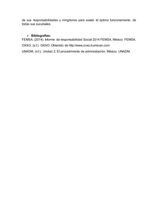 de sus responsabilidades y mingitorios para avalar el óptimo funcionamiento de
todas sus sucursales.
 Bibliografías:
FEMSA. (2014). Informe de responsabilidad Social 2014 FEMSA. México: FEMSA.
OXXO. (s.f.). OXXO. Obtenido de http://www.oxxo.bumeran.com
UNADM. (s.f.). Unidad 2. El procedimiento de administración. México: UNADM.
 