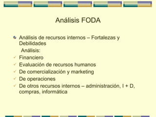 Análisis FODA Análisis de recursos internos – Fortalezas y Debilidades Análisis: Financiero Evaluación de recursos humanos De comercialización y marketing De operaciones De otros recursos internos – administración, I + D, compras, informática 