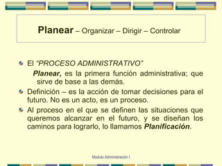 Planear  – Organizar – Dirigir   –   Controlar   El  “PROCESO ADMINISTRATIVO” Planear,   es  la primera función administrativa; que sirve de base a las demás. Definición – es la acción de tomar decisiones para el futuro. No es un acto, es un proceso. Al proceso en el que se definen las situaciones que queremos alcanzar en el futuro, y se  diseñan  los caminos para lograrlo, lo llamamos  Planificación . Modulo Administración I 