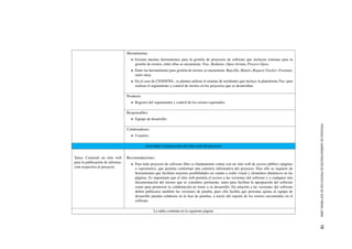 PROCESODEADMINISTRACI´ONDEPROYECTOSDESOFTWARELIBRE12
Herramientas:
Existen muchas herramientas para la gesti´on de proyectos de software que incluyen sistemas para la
gesti´on de errores, entre ellas se encuentran: Trac, Redmine, Open Atrium, Proyect-Open.
Entre las herramientas para gesti´on de errores se encuentran: Bugzilla, Mantis, Request Tracker, Eventum,
entre otras.
En el caso de CENDITEL, se plantea utilizar el sistema de incidentes que incluye la plataforma Trac para
realizar el seguimiento y control de errores en los proyectos que se desarrollan.
Producto:
Registro del seguimiento y control de los errores reportados.
Responsables:
Equipo de desarrollo.
Colaboradores:
Usuarios.
Actividad: Construcci´on del sitio web del proyecto
Tarea: Construir un sitio web
para la publicaci´on de informa-
ci´on respectiva al proyecto.
Recomendaciones:
Para todo proyecto de software libre es fundamental contar con un sitio web de acceso p´ublico (p´aginas
o repositorio), que permita conformar una cartelera informativa del proyecto. Para ello se requiere de
herramientas que faciliten mayores posibilidades en cuanto a estilo visual y elementos din´amicos en las
p´aginas. Es importante que el sitio web permita el acceso a las versiones del software y a cualquier otra
documentaci´on del mismo que se considere pertinente, tanto para facilitar la apropiaci´on del software
como para promover la colaboraci´on en torno a su desarrollo. En relaci´on a las versiones del software
deben publicarse tambi´en las versiones de prueba, pues ello facilita que personas ajenas al equipo de
desarrollo puedan colaborar en la fase de pruebas, a trav´es del reporte de los errores encontrados en el
software.
La tabla contin´ua en la siguiente p´agina
 