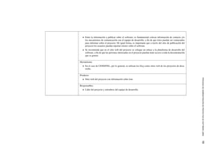 PROCESODEADMINISTRACI´ONDEPROYECTOSDESOFTWARELIBRE13
Entre la informaci´on a publicar sobre el software, es fundamental colocar informaci´on de contacto y/o
los mecanismos de comunicaci´on con el equipo de desarrollo, a ﬁn de que ´estos puedan ser contactados
para informar sobre el proyecto. De igual forma, es importante que a trav´es del sitio de publicaci´on del
proyecto los usuarios puedan reportar errores sobre el software.
Se recomienda que en el sitio web del proyecto se coloque un enlace a la plataforma de desarrollo del
software, a ﬁn de que las personas interesadas en el proyecto puedan tener acceso a toda la documentaci´on
que se genere.
Herramienta:
En el caso de CENDITEL, por lo general, se utilizan los blog como sitios web de los proyectos de desa-
rrollo.
Producto:
Sitio web del proyecto con informaci´on sobre ´este.
Responsables:
L´ıder del proyecto y miembros del equipo de desarrollo.
 
