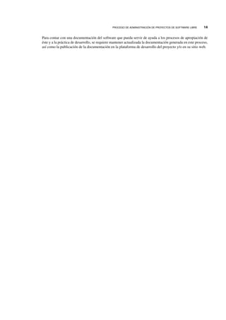 PROCESO DE ADMINISTRACI ´ON DE PROYECTOS DE SOFTWARE LIBRE 14
Para contar con una documentaci´on del software que pueda servir de ayuda a los procesos de apropiaci´on de
´este y a la pr´actica de desarrollo, se requiere mantener actualizada la documentaci´on generada en este proceso,
as´ı como la publicaci´on de la documentaci´on en la plataforma de desarrollo del proyecto y/o en su sitio web.
 