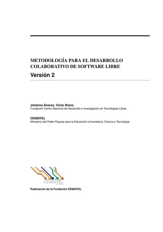 METODOLOG´IA PARA EL DESARROLLO
COLABORATIVO DE SOFTWARE LIBRE
Versi´on 2
Johanna ´Alvarez, V´ıctor Bravo.
Fundaci´on Centro Nacional de Desarrollo e Investigaci´on en Tecnolog´ıas Libres
CENDITEL
Ministerio del Poder Popular para la Educaci´on Universitaria, Ciencia y Tecnolog´ıa
Publicaci´on de la Fundaci´on CENDITEL
 