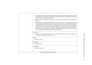 PROCESODEADMINISTRACI´ONDEPROYECTOSDESOFTWARELIBRE5
La identiﬁcaci´on de riesgos permite al equipo de desarrollo realizar una planiﬁcaci´on concreta, ajustada
a la diﬁcultades que se puedan presentar durante el desarrollo del software, permitiendo as´ı disminuir las
diferencias entre lo planiﬁcado y lo ejecutado.
Los riesgos deben ser priorizados en t´erminos de su impacto en el desarrollo de las funcionalidades del
software.
Es importante que se deﬁnan acciones preventivas que puedan llevarse a cabo en funci´on de evitar la
ocurrencia de los riesgos identiﬁcados. En el caso de riesgos asociados a la complejidad del desarrollo
de funcionalidades o m´etodos del software, se recomienda como acci´on preventiva la puesta en pr´actica
de “Pruebas de Concepto”. Estas pruebas permiten implementar, de manera resumida e incompleta, un
m´etodo, funci´on o idea que pueda ser o parecer compleja, con el prop´osito de veriﬁcar si es posible su
desarrollo [1], as´ı como determinar los aspectos a considerar durante el desarrollo del software relaciona-
dos a la implementaci´on completa de dicho m´etodo, funci´on o idea.
Herramienta:
El estudio de riesgos puede registrarse en el wiki correspondiente al “Plan del proyecto”, incluido en el
componente desarrollado para la plataforma Trac.
Producto:
Estudio de riesgos.
Responsable:
L´ıder del proyecto.
Colaboradores:
Equipo de desarrollo.
La tabla contin´ua en la siguiente p´agina
 