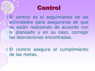 Control 
 El control es el seguimiento de las 
actividades para asegurarse de que 
se están realizando de acuerdo con 
lo planeado y en su caso, corregir 
las desviaciones encontradas. 
 El control asegura el cumplimiento 
de las metas. 
 