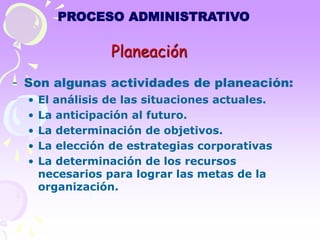 PROCESO ADMINISTRATIVO 
Planeación 
- Son algunas actividades de planeación: 
• El análisis de las situaciones actuales. 
• La anticipación al futuro. 
• La determinación de objetivos. 
• La elección de estrategias corporativas 
• La determinación de los recursos 
necesarios para lograr las metas de la 
organización. 
 