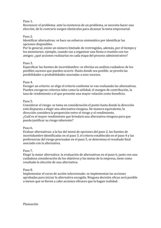 Paso 1.
Reconocer el problema: ante la existencia de un problema, se necesita hacer una
elección, de lo contrario surgen obstáculos para alcanzar la meta empresarial.

Paso 2.
Identificar alternativas: se hace un esfuerzo sistemático por identificar las
opciones disponibles.
Por lo general, existe un número limitado de restringidas, además, por el tiempo y
los monetarios. ejemplo, cuando vas a organizar una fiesta o reunión con tus
amigos: ¿qué acciones realizarías en cada etapa del proceso administrativo?

Paso 3.
Especificar las fuentes de incertidumbre: se efectúa un análisis cuidadoso de los
posibles sucesos que pueden ocurrir. Hasta donde sea posible, se prevén las
posibilidades o probabilidades asociadas a esos sucesos.

Paso 4.
Escoger un criterio: se elige el criterio conforme se van evaluando las alternativas.
Pueden escogerse criterios tales como la utilidad, el margen de contribución, la
tasa de rendimiento o el que presente una mayor relación costo-beneficio.

Paso 5.
Considerar el riesgo: se toma en consideración el punto hasta donde la dirección
está dispuesta a elegir una alternativa riesgosa. De manera equivalente, la
dirección considera la proporción entre el riesgo y el rendimiento.
¿Cuál es el mayor rendimiento que brindará una alternativa riesgosa para que
pueda justificar su riesgo inherente?

Paso 6.
Evaluar alternativas: a la luz del menú de opciones del paso 2, las fuentes de
incertidumbre identificadas en el paso 3, el criterio establecido en el paso 4 y las
preferencias del riesgo precisadas en el paso 5, se determina el resultado final
asociado con la alternativa.

Paso 7.
Elegir la mejor alternativa: la evaluación de alternativas en el paso 6, junto con una
cuidadosa consideración de los objetivos y las metas de la empresa, tiene como
resultado la elección de una alternativa.

Paso 8.
Implementar el curso de acción seleccionado: se implementan las acciones
aprobadas para iniciar la alternativa escogida. Ninguna decisión eficaz será posible
a menos que se lleven a cabo acciones eficaces que la hagan realidad.




Planeación
 