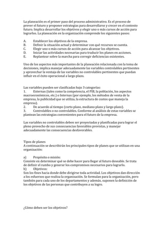 La planeación es el primer paso del proceso administrativo. Es el proceso de
prever el futuro y proponer estrategias para desarrollarse y crecer en el contexto
futuro. Implica desarrollar los objetivos y elegir uno o más cursos de acción para
lograrlos. La planeación en la organización comprende los siguientes pasos:

A.     Establecer los objetivos de la empresa.
B.     Definir la situación actual y determinar con qué recursos se cuenta.
C.     Elegir uno o más cursos de acción para alcanzar los objetivos.
D.     Iniciar las actividades necesarias para traducir los planes en acciones.
E.     Replantear sobre la marcha para corregir deficiencias existentes.

Uno de los aspectos más importantes de la planeación relacionada con la toma de
decisiones, implica manejar adecuadamente las variables controlables pertinentes
y aprovechar la ventaja de las variables no controlables pertinentes que puedan
influir en el éxito operacional a largo plazo.


Las variables pueden ser clasificadas bajo 3 categorías:
1.     Externas (tales como la competencia, el PIB, la población, los aspectos
macroeconómicos, etc.) o Internas (por ejemplo, los métodos de venta de la
empresa, la publicidad que se utiliza, la estructura de costos que maneja la
empresa).
2.     De acuerdo al tiempo (corto plazo, mediano plazo y largo plazo).
3.     Controlables o no controlables. Conforme al análisis de estas variables se
plantean las estrategias convenientes para el futuro de la empresa.

Las variables no controlables deben ser proyectadas y planificadas para lograr el
pleno provecho de sus consecuencias favorables previstas, y manejar
adecuadamente las consecuencias desfavorables.


Tipos de planes
A continuación se describirán los principales tipos de planes que se utilizan en una
organización:

a)      Propósito o misión:
Consiste en determinar qué se debe hacer para llegar al futuro deseable. Se trata
de definir el rumbo y generar los compromisos necesarios para lograrlo.
b)      Objetivos:
Son los fines hacia donde debe dirigirse toda actividad. Los objetivos dan dirección
a los esfuerzos que realiza la organización. Se formulan para la organización, pero
también para cada uno de los departamentos y además, suponen la definición de
los objetivos de las personas que contribuyen a su logro.




¿Cómo deben ser los objetivos?
 
