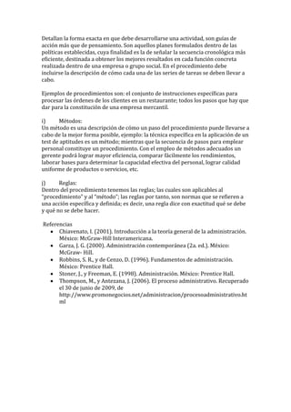 Detallan la forma exacta en que debe desarrollarse una actividad, son guías de
acción más que de pensamiento. Son aquellos planes formulados dentro de las
políticas establecidas, cuya finalidad es la de señalar la secuencia cronológica más
eficiente, destinada a obtener los mejores resultados en cada función concreta
realizada dentro de una empresa o grupo social. En el procedimiento debe
incluirse la descripción de cómo cada una de las series de tareas se deben llevar a
cabo.

Ejemplos de procedimientos son: el conjunto de instrucciones específicas para
procesar las órdenes de los clientes en un restaurante; todos los pasos que hay que
dar para la constitución de una empresa mercantil.

i)     Métodos:
Un método es una descripción de cómo un paso del procedimiento puede llevarse a
cabo de la mejor forma posible, ejemplo: la técnica específica en la aplicación de un
test de aptitudes es un método; mientras que la secuencia de pasos para emplear
personal constituye un procedimiento. Con el empleo de métodos adecuados un
gerente podrá lograr mayor eficiencia, comparar fácilmente los rendimientos,
laborar bases para determinar la capacidad efectiva del personal, lograr calidad
uniforme de productos o servicios, etc.

j)     Reglas:
Dentro del procedimiento tenemos las reglas; las cuales son aplicables al
“procedimiento” y al “método”; las reglas por tanto, son normas que se refieren a
una acción específica y definida; es decir, una regla dice con exactitud qué se debe
y qué no se debe hacer.

Referencias
      Chiavenato, I. (2001). Introducción a la teoría general de la administración.
      México: McGraw-Hill Interamericana.
      Garza, J. G. (2000). Administración contemporánea (2a. ed.). México:
      McGraw- Hill.
      Robbins, S. R., y de Cenzo, D. (1996). Fundamentos de administración.
      México: Prentice Hall.
      Stoner, J., y Freeman, E. (1998). Administración. México: Prentice Hall.
      Thompson, M., y Antezana, J. (2006). El proceso administrativo. Recuperado
      el 30 de junio de 2009, de
      http://www.promonegocios.net/administracion/procesoadministrativo.ht
      ml
 