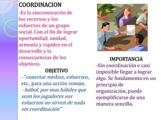COORDINACION
-Es la sincronización de
los recursos y los
esfuerzos de un grupo
social. Con el fin de lograr
oportunidad, unidad,
armonía y rapidez en el
desarrollo y la
consecuencias de los                     IMPORTANCIA
objetivos.                        -Sin coordinación e casi
             OBJETIVO             imposible llegar a lograr
 -” conectar medios, esfuerzos,   algo. Se fundamenta en un
 etc., para una acción común.     principio de
 - futbol, por mas hábiles que    organización, puede
 sean los jugadores sus           ejemplificarse de una
 esfuerzos no sirven de nada      manera sencilla.
 sin coordinación”
 