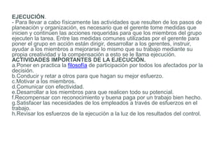 EJECUCIÓN.
- Para llevar a cabo físicamente las actividades que resulten de los pasos de
planeación y organización, es necesario que el gerente tome medidas que
inicien y continúen las acciones requeridas para que los miembros del grupo
ejecuten la tarea. Entre las medidas comunes utilizadas por el gerente para
poner el grupo en acción están dirigir, desarrollar a los gerentes, instruir,
ayudar a los miembros a mejorarse lo mismo que su trabajo mediante su
propia creatividad y la compensación a esto se le llama ejecución.
ACTIVIDADES IMPORTANTES DE LA EJECUCIÓN.
a.Poner en practica la filosofía de participación por todos los afectados por la
decisión.
b.Conducir y retar a otros para que hagan su mejor esfuerzo.
c.Motivar a los miembros.
d.Comunicar con efectividad.
e.Desarrollar a los miembros para que realicen todo su potencial.
f.Recompensar con reconocimiento y buena paga por un trabajo bien hecho.
g.Satisfacer las necesidades de los empleados a través de esfuerzos en el
trabajo.
h.Revisar los esfuerzos de la ejecución a la luz de los resultados del control.
 
