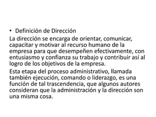 • Definición de Dirección
La dirección se encarga de orientar, comunicar,
capacitar y motivar al recurso humano de la
empresa para que desempeñen efectivamente, con
entusiasmo y confianza su trabajo y contribuir así al
logro de los objetivos de la empresa.
Esta etapa del proceso administrativo, llamada
también ejecución, comando o liderazgo, es una
función de tal trascendencia, que algunos autores
consideran que la administración y la dirección son
una misma cosa.
 