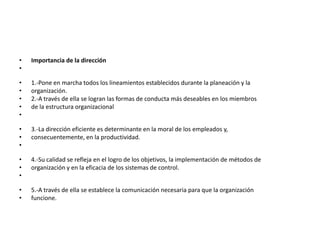 •   Importancia de la dirección
•

•   1.-Pone en marcha todos los lineamientos establecidos durante la planeación y la
•   organización.
•   2.-A través de ella se logran las formas de conducta más deseables en los miembros
•   de la estructura organizacional
•

•   3.-La dirección eficiente es determinante en la moral de los empleados y,
•   consecuentemente, en la productividad.
•

•   4.-Su calidad se refleja en el logro de los objetivos, la implementación de métodos de
•   organización y en la eficacia de los sistemas de control.
•

•   5.-A través de ella se establece la comunicación necesaria para que la organización
•   funcione.
 