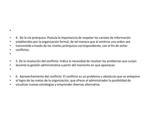 •

•   4. De la vía jerárquica: Postula la importancia de respetar los canales de información
•   establecidos por la organización formal, de tal manera que al emitirse una orden sea
•   transmitida a través de los niveles jerárquicos correspondiente, con el fin de evitar
•   conflictos.
•

•   5. De la resolución del conflicto: Indica la necesidad de resolver los problemas que surjan
•   durante la gestión administrativa a partir del momento en que aparezcan.
•

•   6. Aprovechamiento del conflicto: El conflicto es un problema u obstáculo que se antepone
•   al logro de las metas de la organización, que ofrece al administrador la posibilidad de
•   visualizar nuevas estrategias y emprender diversas alternativa.
 