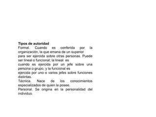 Tipos de autoridad
Formal. Cuando es conferida por la
organización, la que emana de un superior
para ser ejercida sobre otras personas. Puede
ser lineal o funcional; la lineal es
cuando es ejercida por un jefe sobre una
persona o grupo, y la funcional es
ejercida por uno o varios jefes sobre funciones
distintas.
Técnica.      Nace     de      los   conocimientos
especializados de quien la posee.
Personal. Se origina en la personalidad del
individuo.
 