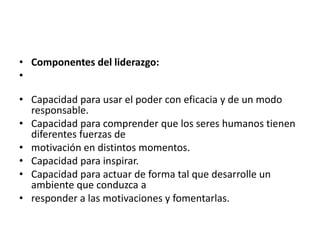 • Componentes del liderazgo:
•

• Capacidad para usar el poder con eficacia y de un modo
  responsable.
• Capacidad para comprender que los seres humanos tienen
  diferentes fuerzas de
• motivación en distintos momentos.
• Capacidad para inspirar.
• Capacidad para actuar de forma tal que desarrolle un
  ambiente que conduzca a
• responder a las motivaciones y fomentarlas.
 