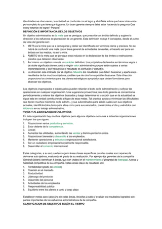 identidades se obscurecen, la actividad se confunde con el logro y el énfasis sobre que hacer obscurece
por completo lo que tiene que lograrse. Un buen gerente siempre debe estar haciendo la pregunta Que
estoy tratando de lograr? Porque?
DEFINICIÓN E IMPORTANCIA DE LOS OBJETIVOS
Un objetivo administrativo es la meta que se persigue, que prescribe un ámbito definido y sugiere la
dirección a los esfuerzos de planeación de un gerente. Esta definición incluye 4 conceptos, desde el punto
de vista del gerente son:
1.   META es la mira que va a perseguirse y deber ser identificada en términos claros y precisos. No se
     habrá de confundir una meta con el área general de actividades deseadas, el hacerlo así pone en
     énfasis en los medios, no en la mira.
2.   AMBITO de la meta que se persigue esta incluida en la declaración de los limites o restricciones
     presitos que deberán observarse.
3.   Así mismo un objetivo connota un carácter definitivo. Los propósitos declarados en términos vagos o
     de doble significado tienen poco o ningún valor administrativo porque están sujetos a varias
     interpretaciones y con frecuencia el resultado es confusión y disturbio.
4.   La dirección esta indicada por el objetivo. Muestra los resultados que deben buscarse y aparta esos
     resultados de los muchos objetivos posibles que de otra forma podrían buscarse. Esta dirección
     proporciona los cimientos para los planes estratégicos apropiados que deben formularse para
     alcanzar los objetivos.

Los objetivos inapropiados e inadecuados pueden retardar el éxito de la administración y sofocar las
operaciones en cualquier organización. Una sugerencia provechosa para todo gerente es concentrarse
periódicamente y reiterar los objetivos buscados y luego determinar si la acción que en la actualidad se
sigue esta en verdad contribuyendo al logro de esas metas. Tal practica ayuda a minimizar las dificultades
que tienen muchos miembros de la admón.. y sus subordinados para saber cuales son sus objetivos
actuales, identificándolos tanto para ellos como para sus asociados, poniéndolos al día y usándolos con
eficiencia en su trabajo administrativo.
TIPOS Y CLASIFICACION DE OBJETIVOS
En toda organización hay muchos objetivos pero algunos objetivos comunes a todas las organizaciones
incluyen los que siguen:
1.   Proporcionar varios productos y servicios.
2.   Estar delante de la competencia.
3.   Crecer.
4.   Aumentar las utilidades, aumentando las ventas y disminuyendo los cotos.
5.   Proporcionar bienestar y desarrollo a los empleados.
6.   Mantener operaciones y estructura organizacional satisfactoria.
7.   Ser un ciudadano empresarial socialmente responsable.
8.   Desarrollar el comercio internacional.

Estas categorías, a su vez pueden sugerir áreas claves especificas para las cuales son capaces de
derivarse sub ojetivos, evaluando el grado de su realización. Por ejemplo los gerentes de la compañía
General Electric identifican 8 áreas, que son vitales en el mantenimiento y progreso de liderazgo, fuerza y
habilidad competitiva de su compañía. Estas áreas clave de resultado son:
1.   Rentabilidad (grado de utilidad)
2.   Posición en el mercado
3.   Productividad
4.   Liderazgo del producto
5.   Desarrollo del personal
6.   Actividades de los empleados
7.   Responsabilidad publica
8.   Equilibrio entre los planes a corto y largo plazo

Establecer metas para cada una de estas áreas, llevarlas a cabo y evaluar los resultados logrados son
partes importantes de los esfuerzos administrativos de la compañía.
CLASIFICACION DE OBJETIVOS SEGÚN EL TIEMPO
 