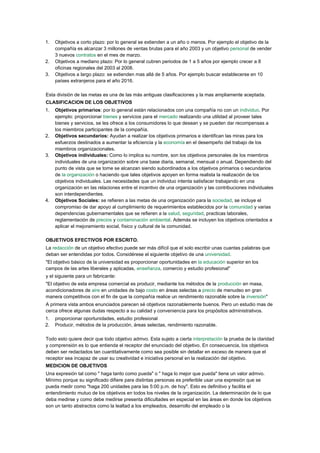 1.   Objetivos a corto plazo: por lo general se extienden a un año o menos. Por ejemplo el objetivo de la
     compañía es alcanzar 3 millones de ventas brutas para el año 2003 y un objetivo personal de vender
     3 nuevos contratos en el mes de marzo.
2.   Objetivos a mediano plazo: Por lo general cubren periodos de 1 a 5 años por ejemplo crecer a 8
     oficinas regionales del 2003 al 2008.
3.   Objetivos a largo plazo: se extienden mas allá de 5 años. Por ejemplo buscar establecerse en 10
     países extranjeros para el año 2016.

Esta división de las metas es una de las más antiguas clasificaciones y la mas ampliamente aceptada.
CLASIFICACION DE LOS OBJETIVOS
1.   Objetivos primarios: por lo general están relacionados con una compañía no con un individuo. Por
     ejemplo: proporcionar bienes y servicios para el mercado realizando una utilidad al proveer tales
     bienes y servicios, se les ofrece a los consumidores lo que desean y se pueden dar recompensas a
     los miembros participantes de la compañía.
2.   Objetivos secundarios: Ayudan a realizar los objetivos primarios e identifican las miras para los
     esfuerzos destinados a aumentar la eficiencia y la economía en el desempeño del trabajo de los
     miembros organizacionales.
3.   Objetivos individuales: Como lo implica su nombre, son los objetivos personales de los miembros
     individuales de una organización sobre una base diaria, semanal, mensual o anual. Dependiendo del
     punto de vista que se tome se alcanzan siendo subordinados a los objetivos primarios o secundarios
     de la organización o haciendo que tales objetivos apoyen en forma realista la realización de los
     objetivos individuales. Las necesidades que un individuo intenta satisfacer trabajando en una
     organización en las relaciones entre el incentivo de una organización y las contribuciones individuales
     son interdependientes.
4.   Objetivos Sociales: se refieren a las metas de una organización para la sociedad, se incluye el
     compromiso de dar apoyo al cumplimiento de requerimientos establecidos por la comunidad y varias
     dependencias gubernamentales que se refieren a la salud, seguridad, practicas laborales,
     reglamentación de precios y contaminación ambiental. Además se incluyen los objetivos orientados a
     aplicar el mejoramiento social, físico y cultural de la comunidad.

OBJETIVOS EFECTIVOS POR ESCRITO.
La redacción de un objetivo efectivo puede ser más difícil que el solo escribir unas cuantas palabras que
deban ser entendidas por todos. Considérese el siguiente objetivo de una universidad.
"El objetivo básico de la universidad es proporcionar oportunidades en la educación superior en los
campos de las artes liberales y aplicadas, enseñanza, comercio y estudio profesional"
y el siguiente para un fabricante:
"El objetivo de esta empresa comercial es producir, mediante los métodos de la producción en masa,
acondicionadores de aire en unidades de bajo costo en áreas selectas a precio de menudeo en gran
manera competitivos con el fin de que la compañía realice un rendimiento razonable sobre la inversión"
A primera vista ambos enunciados parecen sé objetivos razonablemente buenos. Pero un estudio mas de
cerca ofrece algunas dudas respecto a su calidad y conveniencia para los propósitos administrativos.
1.   proporcionar oportunidades, estudio profesional
2.   Producir, métodos de la producción, áreas selectas, rendimiento razonable.

Todo esto quiere decir que todo objetivo admvo. Esta sujeto a cierta interpretación la prueba de la claridad
y comprensión es lo que entienda el receptor del enunciado del objetivo. En consecuencia, los objetivos
deben ser redactados tan cuantitativamente como sea posible sin detallar en exceso de manera que el
receptor sea incapaz de usar su creatividad e iniciativa personal en la realización del objetivo.
MEDICION DE OBJETIVOS
Una expresión tal como " haga tanto como pueda" o " haga lo mejor que pueda" tiene un valor admvo.
Mínimo porque su significado difiere para distintas personas es preferible usar una expresión que se
pueda medir como "haga 200 unidades para las 5:00 p.m. de hoy". Esto es definitivo y facilita el
entendimiento mutuo de los objetivos en todos los niveles de la organización. La determinación de lo que
deba medirse y como debe medirse presenta dificultades en especial en las áreas en donde los objetivos
son un tanto abstractos como la lealtad a los empleados, desarrollo del empleado o la
 