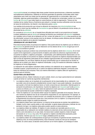 responsabilidadsocial, sin embargo tales áreas pueden hacerse aproximaciones y obtenerse resultados
razonablemente satisfactorios. Hablando en términos generales los gerentes comerciales están mejor
capacitados para medir sus metas que los gerentes de organizaciones no comerciales, tales como
hospitales, agencias gubernamentales y universidades. Por ejemplo los comerciales cuentan con muchas
fuentes de información que miden logros en varios factores en toda la organización. Típicas son las
medidas de los medios físicos y financieros para adquirir y manejar recursos suficientes como las razones
de tazas de rendimientos, de rotación o las relaciones pasivo capital.
Las medidas de la producción que incluye la utilización de maquinas y la productividadlaboral son
comunes lo mismo que las medidas de mercadotecnia que se refieren a la penetración de las ventas y la
efectividad de la publicidad.
En contraste el administrador de un hospital tiene dificultad para medir lo que proporciona el hospital
(cuidado satisfactorio para el cliente) sin embargo los factores que contribuyen a la atención hospitalaria
son medibles como el costo de la habitación por día, numero de visitas de servicio y días paciente por tipo
de enfermedad, aunque no tan exactas como es de desear, el enfoque puede utilizarse para dar medidas
útiles para los objetivos de la atención hospitalaria.
JERARQUIA DE LOS OBJETIVOS
Para toda empresa existe una jerarquía de objetivos. Esta puede abarcar los objetivos que se refieren a
las empresas en general como las que se relacionan con los deseos de los clientes al igual que con él
publico y la sociedad en general.
Sin embargo la jerarquía contiene mas comúnmente solo los objetivos dentro de la empresa. En el nivel
superior de la organización y proporcionando el objetivo para todos los esfuerzos organizacionales se
encuentran el objetivo u objetivos principales – subordinados, pero definitivamente relacionados con los
objetivos principales se encuentran los objetivos derivados incluyendo los objetivos departamentales que
fijan la recta de segmentos particulares de las unidades organizacionales de la empresa. Estos objetivos
departamentales a su vez tienen objetivos de grupo subordinados que en subsecuencia se dividen en
objetivos de la unidad y por ultimo en objetivos individuales. La fig. 63 muestra los diferentes niveles de
los objetivos en forma diagramatica.
La realización de cada objetivo subsidiario debe contribuir a la realización de su respectivo objetivo
inmediato superior, proporcionando así un patrón de objetivos totalmente integrado y armonioso para
todos los miembros de la empresa. Para una máxima efectividad un objetivo debe ser significativo y
oportuno para el individuo.
GUIAS PARA LOS OBJETIVOS
Los objetivos admvos. Deben instituirse con gran cuidado, tienen una mejor oportunidad de ser realizados
cuando se toman en cuenta las siguientes orientaciones:
1.   Los objetivos deben ser el resultado de la participación de los responsables de su realización. Los
     que están cerca de la situación probablemente conocen mejor lo que puede realizarse. Las personas
     que ayudan a formular los objetivos tienen un fuerte compromiso por alcanzarlos. Además ganan la
     sensación de pertenecer y de importancia. Cuando los objetivos son impuestos por la alta gerencia
     cuando se enfrenta una crisis seria, habrá de explicarse la razón para esto y el subordinado debe
     tener oportunidad de ayudar a determinar el objetivo expresado.
2.   Todos los objetivos en una empresa deben apoyar los objetivos generales de la empresa. Dicho de
     otra manera los objetivos han de ser mutuamente congruentes en una organización. Por ejemplo, el
     departamento de ventas no habrá de tener una variedad de productos como su objetivo en tanto que
     el departamento de producción posee dos o tres productos como su objetivo. La congruencia de los
     objetivos ayuda a lograr la unidad de esfuerzos.
3.   Los objetivos deben tener cierto alcance. La mayoría de las personas se sientes mas satisfechas y
     trabajan mucho mejor cuando existe un reto razonable. La gente desea esforzarse y disfrutar de una
     sensación de logro. Los objetivos adecuados pueden ayudar en estos esfuerzos.
4.   Los objetivos deben ser realistas. El objetivo no solo necesita ser razonable para la persona
     responsable de su realización sino también realista a la vista tanto de las restricciones del entorno
     interno como del externo en un caso dado. Conviene tener cuidado respecto a tratar de lograr
     demasiado en un tiempo muy corto. Por lo general un objetivo sencillamente expresado puede
     recordarse, mientras que una descripción larga y detallada pronto se olvida.
5.   Los objetivos deben ser contemporáneos al igual que innovadores. El gerente de éxito mantiene los
     objetivos al día, los revisa periódicamente y hace revisiones cuando se cree que es ventajoso
     hacerlo. En varios casos, la decisión será continuar con el mismo objetivo, sin embargo en estos
 