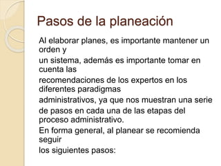 Pasos de la planeación
Al elaborar planes, es importante mantener un
orden y
un sistema, además es importante tomar en
cuenta las
recomendaciones de los expertos en los
diferentes paradigmas
administrativos, ya que nos muestran una serie
de pasos en cada una de las etapas del
proceso administrativo.
En forma general, al planear se recomienda
seguir
los siguientes pasos:
 