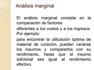 Análisis marginal
El análisis marginal consiste en la
comparación de factores
diferentes a los costos y a los ingresos.
Por ejemplo:
para encontrar la utilización óptima de
material de curación, pueden variarse
los insumos y compararlos con su
rendimiento, hasta que el insumo
adicional sea igual al rendimiento
efectivo.
 