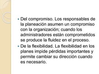  Del compromiso. Los responsables de
la planeación asumen un compromiso
con la organización; cuando los
administradores están comprometidos
se produce la fluidez en el proceso.
 De la flexibilidad. La flexibilidad en los
planes impide pérdidas importantes y
permite cambiar su dirección cuando
es necesario.
 