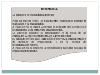 Importancia.

La dirección es trascendental porque:
Pone en marcha todos los lineamientos establecidos durante la
planeación y la organización.
A través de ella se logran las formas de conducta más deseables en
los miembros de la estructura organizacional.
La dirección eficiente es determinante en la moral de los
empleados y, consecuentemente, en la productividad.
Su calidad se refleja en el logro de los objetivos, la implementación
de métodos de organización, y en la eficacia de
los sistemas de control.
A través de ella se establece la comunicación necesaria para que la
organización funcione.

 