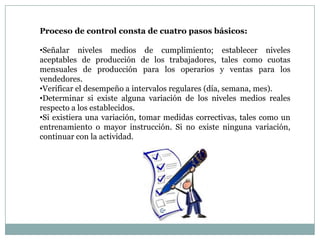 Proceso de control consta de cuatro pasos básicos:

•Señalar niveles medios de cumplimiento; establecer niveles
aceptables de producción de los trabajadores, tales como cuotas
mensuales de producción para los operarios y ventas para los
vendedores.
•Verificar el desempeño a intervalos regulares (día, semana, mes).
•Determinar si existe alguna variación de los niveles medios reales
respecto a los establecidos.
•Si existiera una variación, tomar medidas correctivas, tales como un
entrenamiento o mayor instrucción. Si no existe ninguna variación,
continuar con la actividad.

 