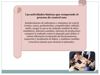 Las actividades básicas que comprende el
proceso de control son:
Establecimiento de indicadores y estándares de control
(ventas, costos, productividad, competitividad, calidad);
medir y juzgar lo que se ha realizado (análisis de datos
estadísticos, informes contables, informes de producción);
comparar lo realizado contra lo planeado para definir si
existen diferencias (evaluación del funcionamiento,
inspección y localización de fallas), y establecer medidas
correctivas (ajustes para alcanzar lo planeado).

 