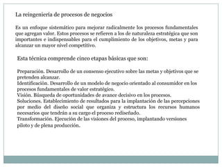 La reingeniería de procesos de negocios
Es un enfoque sistemático para mejorar radicalmente los procesos fundamentales
que agregan valor. Estos procesos se refieren a los de naturaleza estratégica que son
importantes e indispensables para el cumplimiento de los objetivos, metas y para
alcanzar un mayor nivel competitivo.

Esta técnica comprende cinco etapas básicas que son:
Preparación. Desarrollo de un consenso ejecutivo sobre las metas y objetivos que se
pretenden alcanzar.
Identificación. Desarrollo de un modelo de negocio orientado al consumidor en los
procesos fundamentales de valor estratégico.
Visión. Búsqueda de oportunidades de avance decisivo en los procesos.
Soluciones. Establecimiento de resultados para la implantación de las percepciones
por medio del diseño social que organiza y estructura los recursos humanos
necesarios que tendrán a su cargo el proceso rediseñado.
Transformación. Ejecución de las visiones del proceso, implantando versiones
piloto y de plena producción.

 