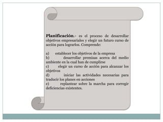Planificación.- es el proceso de desarrollar
objetivos empresariales y elegir un futuro curso de
acción para lograrlos. Comprende:
a)
establecer los objetivos de la empresa
b)
desarrollar premisas acerca del medio
ambiente en la cual han de cumplirse
c)
elegir un curso de acción para alcanzar los
objetivos
d)
iniciar las actividades necesarias para
traducir los planes en acciones
e)
replantear sobre la marcha para corregir
deficiencias existentes.

 