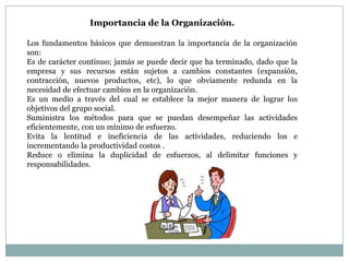 Importancia de la Organización.
Los fundamentos básicos que demuestran la importancia de la organización
son:
Es de carácter continuo; jamás se puede decir que ha terminado, dado que la
empresa y sus recursos están sujetos a cambios constantes (expansión,
contracción, nuevos productos, etc), lo que obviamente redunda en la
necesidad de efectuar cambios en la organización.
Es un medio a través del cual se establece la mejor manera de lograr los
objetivos del grupo social.
Suministra los métodos para que se puedan desempeñar las actividades
eficientemente, con un mínimo de esfuerzo.
Evita la lentitud e ineficiencia de las actividades, reduciendo los e
incrementando la productividad costos .
Reduce o elimina la duplicidad de esfuerzos, al delimitar funciones y
responsabilidades.

 