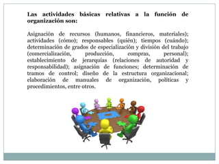 Las actividades básicas relativas a la función de
organización son:

Asignación de recursos (humanos, financieros, materiales);
actividades (cómo); responsables (quién); tiempos (cuándo);
determinación de grados de especialización y división del trabajo
(comercialización,
producción,
compras,
personal);
establecimiento de jerarquías (relaciones de autoridad y
responsabilidad); asignación de funciones; determinación de
tramos de control; diseño de la estructura organizacional;
elaboración de manuales de organización, políticas y
procedimientos, entre otros.

 
