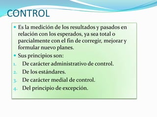 CONTROL
 Es la medición de los resultados y pasados en
relación con los esperados, ya sea total o
parcialmente con el fin de corregir, mejorar y
formular nuevo planes.
 Sus principios son:
1. De carácter administrativo de control.
2. De los estándares.
3. De carácter medial de control.
4. Del principio de excepción.
 
