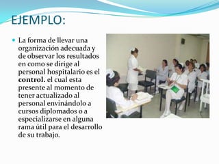 EJEMPLO:
 La forma de llevar una
organización adecuada y
de observar los resultados
en como se dirige al
personal hospitalario es el
control. el cual esta
presente al momento de
tener actualizado al
personal envinándolo a
cursos diplomados o a
especializarse en alguna
rama útil para el desarrollo
de su trabajo.
 