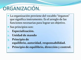 ORGANIZACIÓN.
 La organización proviene del vocablo “órganon”
que significa instrumento. Es el arreglo de las
funciones necesarias para lograr un objetivo.
 Sus principios son:
1. Especialización.
2. Unidad de mando
3. Principio de
equilibrio, autoridad, responsabilidad.
4. Principio de equilibrio, dirección y control.
 