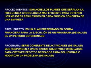 PROCEDIMIENTOS: SON AQUELLOS PLANES QUE SEÑALAN LA
FRECUENCIA CRONOLÓGICA MÁS EFICIENTE PARA OBTENER
LOS MEJORES RESULTADOS EN CADA FUNCIÓN CONCRETA DE
UNA EMPRESA
PRESUPUESTO: ES UN PLAN PRESENTADO EN FORMA
FINANCIERA PARA LA EJECUCIÓN DE UN PROGRAMA (DE SALUD)
EN UN PERIODO DETERMINADO.
PROGRAMA: SERIE COHERENTE DE ACTIVIDADES (DE SALUD)
QUE RESPONDEN A UNO O VARIOS OBJETIVOS FORMULADOS
PARA OBTENER EFECTOS DESEADOS PARA SOLUCIONAR O
MODIFICAR UN PROBLEMA (DE SALUD).
 