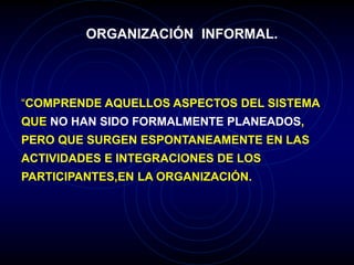ORGANIZACIÓN INFORMAL.
“COMPRENDE AQUELLOS ASPECTOS DEL SISTEMA
QUE NO HAN SIDO FORMALMENTE PLANEADOS,
PERO QUE SURGEN ESPONTANEAMENTE EN LAS
ACTIVIDADES E INTEGRACIONES DE LOS
PARTICIPANTES,EN LA ORGANIZACIÓN.
 