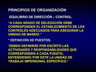 PRINCIPIOS DE ORGANIZACIÓN
EQUILIBRIO DE DIRECCIÓN – CONTROL.
“A CADA GRADO DE DELEGACIÓN DEBE
CORRESPONDER EL ESTABLECIMIENTO DE LOS
CONTROLES ADECUADOS PARA ASEGURAR LA
UNIDAD DE MANDO.”
* DEFINICIÓN DE PUESTOS.
“DEBEN DEFINIRSE POR ESCRITO LAS
ACTIVIDADES Y RESPONSABILIDADES QUE
CORRESPONDEN A CADA PUESTO,
ENTENDIENDO POR ESTE LA UNIDAD DE
TRABAJO IMPERSONAL ESPECÍFICO.”
 