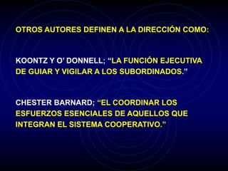 OTROS AUTORES DEFINEN A LA DIRECCIÓN COMO:
KOONTZ Y O’ DONNELL; “LA FUNCIÓN EJECUTIVA
DE GUIAR Y VIGILAR A LOS SUBORDINADOS.”
CHESTER BARNARD; “EL COORDINAR LOS
ESFUERZOS ESENCIALES DE AQUELLOS QUE
INTEGRAN EL SISTEMA COOPERATIVO.”
 