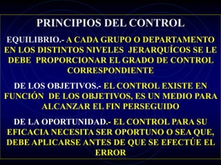 PRINCIPIOS DEL CONTROL
EQUILIBRIO.- A CADA GRUPO O DEPARTAMENTO
EN LOS DISTINTOS NIVELES JERARQUÍCOS SE LE
DEBE PROPORCIONAR EL GRADO DE CONTROL
CORRESPONDIENTE
DE LOS OBJETIVOS.- EL CONTROL EXISTE EN
FUNCIÓN DE LOS OBJETIVOS, ES UN MEDIO PARA
ALCANZAR EL FIN PERSEGUIDO
DE LA OPORTUNIDAD.- EL CONTROL PARA SU
EFICACIA NECESITA SER OPORTUNO O SEA QUE,
DEBE APLICARSE ANTES DE QUE SE EFECTÚE EL
ERROR
 