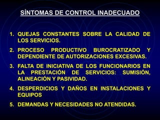 SÍNTOMAS DE CONTROL INADECUADO
1. QUEJAS CONSTANTES SOBRE LA CALIDAD DE
LOS SERVICIOS.
2. PROCESO PRODUCTIVO BUROCRATIZADO Y
DEPENDIENTE DE AUTORIZACIONES EXCESIVAS.
3. FALTA DE INICIATIVA DE LOS FUNCIONARIOS EN
LA PRESTACIÓN DE SERVICIOS: SUMISIÓN,
ALINEACIÓN Y PASIVIDAD.
4. DESPERDICIOS Y DAÑOS EN INSTALACIONES Y
EQUIPOS
5. DEMANDAS Y NECESIDADES NO ATENDIDAS.
 